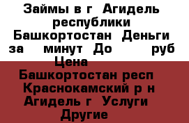 Займы в г. Агидель республики Башкортостан. Деньги за 15 минут. До 100000 руб,  › Цена ­ 100 000 - Башкортостан респ., Краснокамский р-н, Агидель г. Услуги » Другие   